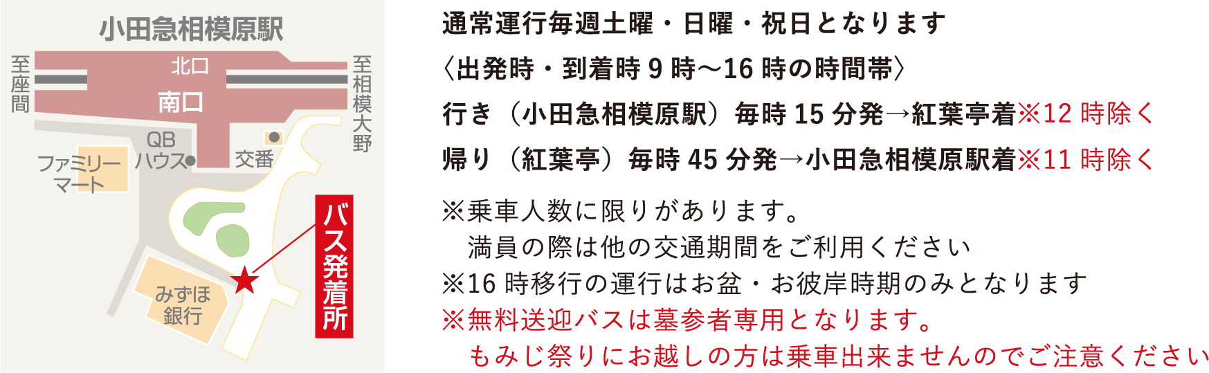 通常運行毎週土曜・日曜・祝日となります〈出発時・到着時9時〜16時の時間帯〉行き（小田急相模原駅）毎時15分発→紅葉亭着※12時除く　帰り（紅葉亭）毎時45分発→小田急相模原駅着※11時除く　※乗車人数に限りがあります。　満員の際は他の交通期間をご利用ください※16時移行の運行はお盆・お彼岸時期のみとなります※無料送迎バスは墓参者専用となります。　もみじ祭りにお越しの方は乗車出来ませんのでご注意ください